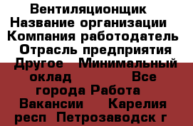 Вентиляционщик › Название организации ­ Компания-работодатель › Отрасль предприятия ­ Другое › Минимальный оклад ­ 27 000 - Все города Работа » Вакансии   . Карелия респ.,Петрозаводск г.